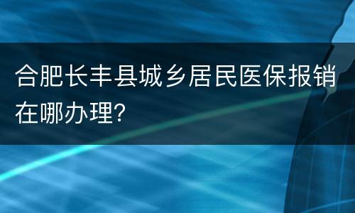 合肥长丰县城乡居民医保报销在哪办理？