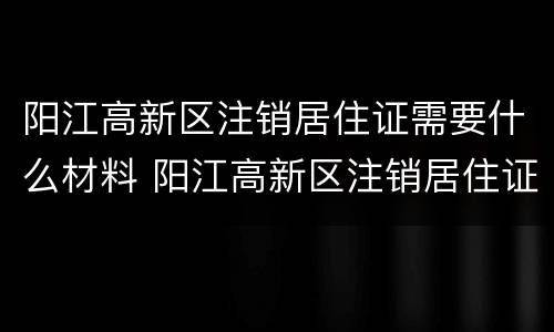 阳江高新区注销居住证需要什么材料 阳江高新区注销居住证需要什么材料和手续