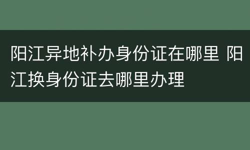阳江异地补办身份证在哪里 阳江换身份证去哪里办理