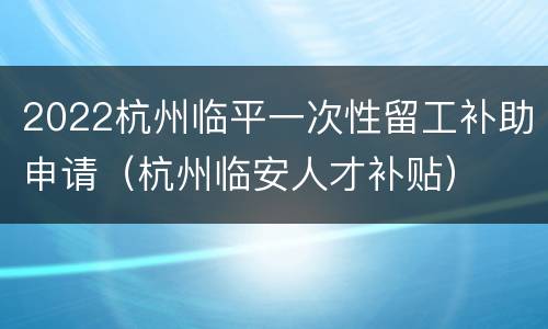 2022杭州临平一次性留工补助申请（杭州临安人才补贴）