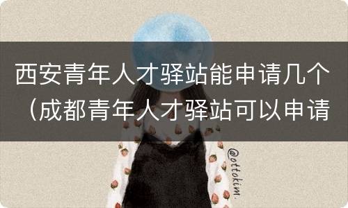 西安青年人才驿站能申请几个（成都青年人才驿站可以申请几次）