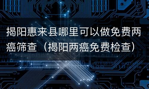 揭阳惠来县哪里可以做免费两癌筛查（揭阳两癌免费检查）