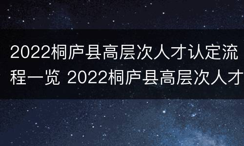 2022桐庐县高层次人才认定流程一览 2022桐庐县高层次人才认定流程一览表下载