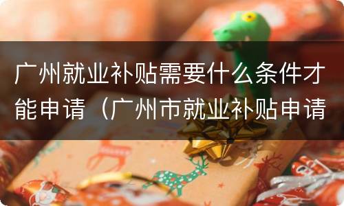 广州就业补贴需要什么条件才能申请（广州市就业补贴申请条件）