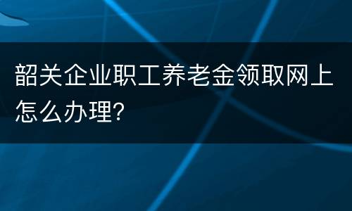 韶关企业职工养老金领取网上怎么办理？