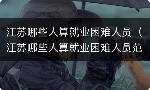 江苏哪些人算就业困难人员（江苏哪些人算就业困难人员范围）