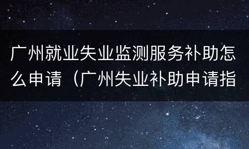 广州就业失业监测服务补助怎么申请（广州失业补助申请指南）