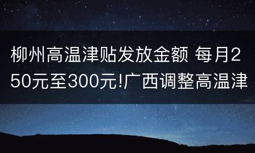 柳州高温津贴发放金额 每月250元至300元!广西调整高温津贴