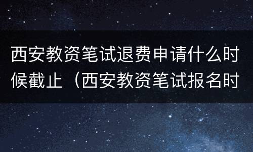 西安教资笔试退费申请什么时候截止（西安教资笔试报名时间）