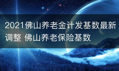 2021佛山养老金计发基数最新调整 佛山养老保险基数