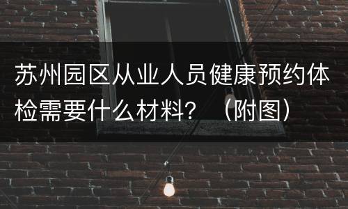 苏州园区从业人员健康预约体检需要什么材料？（附图）