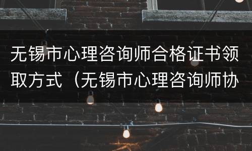 无锡市心理咨询师合格证书领取方式（无锡市心理咨询师协会）