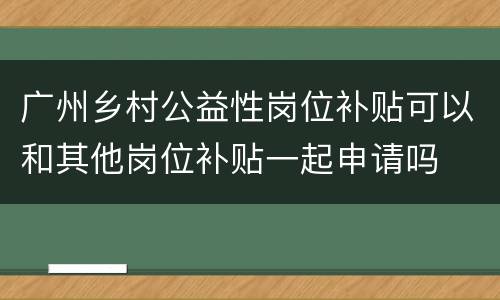 广州乡村公益性岗位补贴可以和其他岗位补贴一起申请吗
