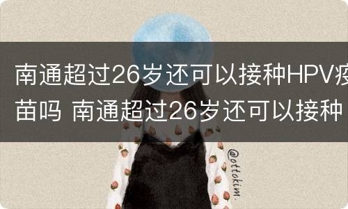 南通超过26岁还可以接种HPV疫苗吗 南通超过26岁还可以接种hpv疫苗吗