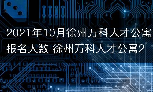 2021年10月徐州万科人才公寓报名人数 徐州万科人才公寓2018