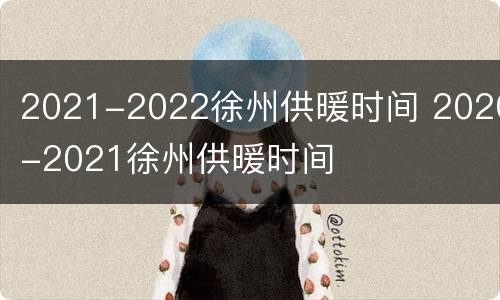 2021-2022徐州供暖时间 2020-2021徐州供暖时间