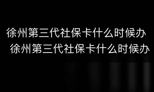 徐州第三代社保卡什么时候办 徐州第三代社保卡什么时候办2022