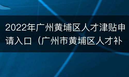 2022年广州黄埔区人才津贴申请入口（广州市黄埔区人才补贴申报）