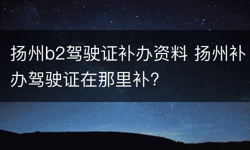 扬州b2驾驶证补办资料 扬州补办驾驶证在那里补?