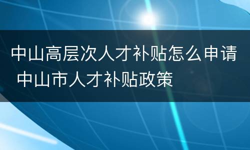 中山高层次人才补贴怎么申请 中山市人才补贴政策