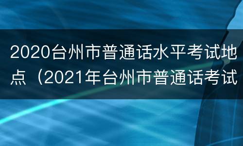 2020台州市普通话水平考试地点（2021年台州市普通话考试）