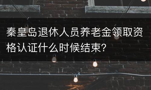 秦皇岛退休人员养老金领取资格认证什么时候结束？