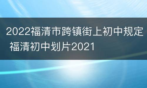 2022福清市跨镇街上初中规定 福清初中划片2021