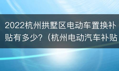 2022杭州拱墅区电动车置换补贴有多少?（杭州电动汽车补贴2021）