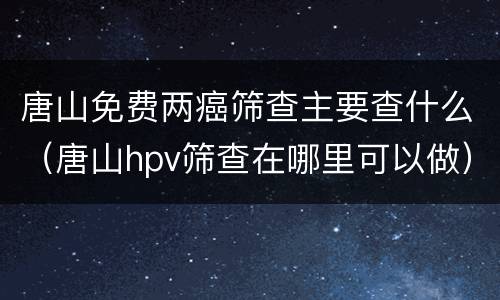 唐山免费两癌筛查主要查什么（唐山hpv筛查在哪里可以做）