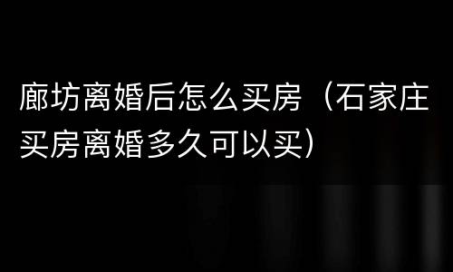 廊坊离婚后怎么买房（石家庄买房离婚多久可以买）