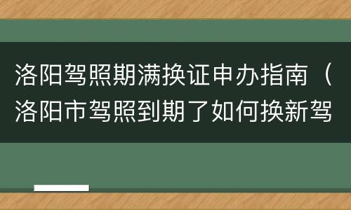 洛阳驾照期满换证申办指南（洛阳市驾照到期了如何换新驾照）