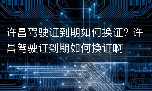 许昌驾驶证到期如何换证? 许昌驾驶证到期如何换证啊