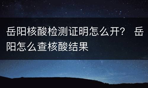 岳阳核酸检测证明怎么开？ 岳阳怎么查核酸结果