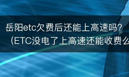 岳阳etc欠费后还能上高速吗?（ETC没电了上高速还能收费么）