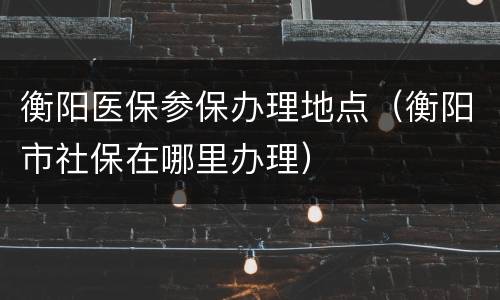 衡阳医保参保办理地点（衡阳市社保在哪里办理）