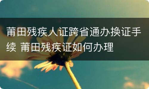 莆田残疾人证跨省通办换证手续 莆田残疾证如何办理