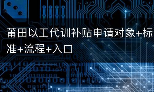 莆田以工代训补贴申请对象+标准+流程+入口