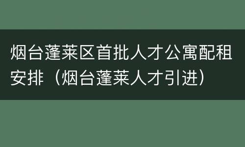 烟台蓬莱区首批人才公寓配租安排（烟台蓬莱人才引进）