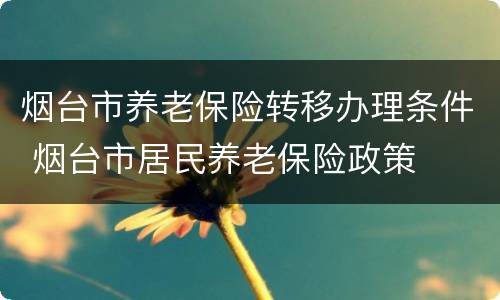烟台市养老保险转移办理条件 烟台市居民养老保险政策