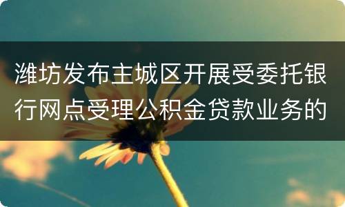 潍坊发布主城区开展受委托银行网点受理公积金贷款业务的通知解读