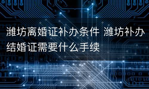 潍坊离婚证补办条件 潍坊补办结婚证需要什么手续