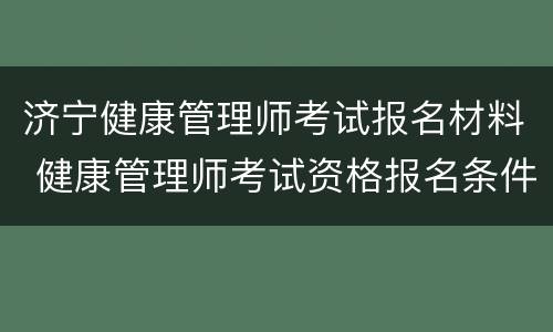 济宁健康管理师考试报名材料 健康管理师考试资格报名条件