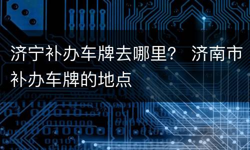 济宁补办车牌去哪里？ 济南市补办车牌的地点
