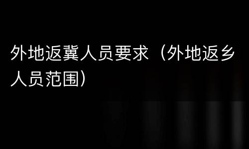 外地返冀人员要求（外地返乡人员范围）