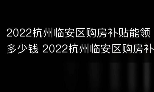 2022杭州临安区购房补贴能领多少钱 2022杭州临安区购房补贴能领多少钱一个月