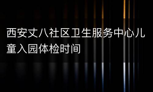 西安丈八社区卫生服务中心儿童入园体检时间