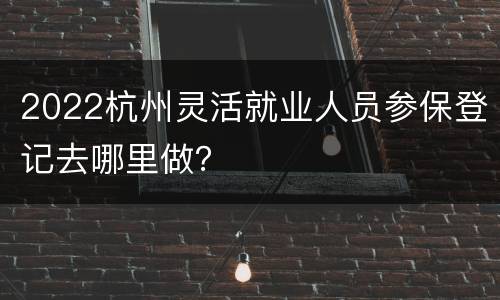 2022杭州灵活就业人员参保登记去哪里做？