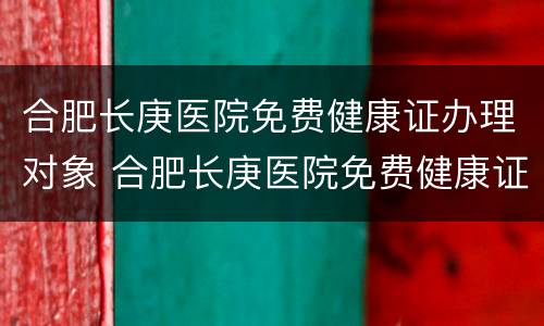 合肥长庚医院免费健康证办理对象 合肥长庚医院免费健康证办理对象是什么