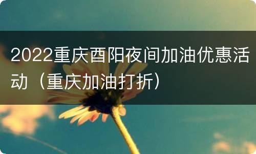 2022重庆酉阳夜间加油优惠活动（重庆加油打折）