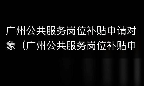 广州公共服务岗位补贴申请对象（广州公共服务岗位补贴申请对象是什么）
